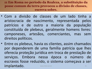 11 Em Roma no período da Realeza, a substituição da
posse comum da terra provocou a divisão de classes,
escreva sobre.

• Com a divisão de classes de um lado tinha a
aristocracia de nascimento, representada pelos
patrícios e de outro a maioria da população
constituída de plebeus, geralmente homens livres:
camponeses, artesãos, comerciantes, mas sem
direitos políticos.
• Entre os plebeus, havia os clientes, assim chamados
por dependerem de uma família patrícia que lhes
oferecia proteção jurídica em troca de prestação de
serviços. Embora nessa época o número de
escravos fosse reduzido, o sistema começava a ser
implantado.
19/11/13

www.nilson.pro.br

15

 