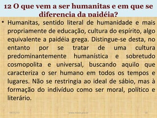 12 O que vem a ser humanitas e em que se
diferencia da paidéia?
• Humanitas, sentido literal de humanidade e mais
propriamente de educação, cultura do espírito, algo
equivalente a paidéia grega. Distingue-se desta, no
entanto por se tratar de uma cultura
predominantemente humanística e sobretudo
cosmopolita e universal, buscando aquilo que
caracteriza o ser humano em todos os tempos e
lugares. Não se restringia ao ideal de sábio, mas à
formação do indivíduo como ser moral, político e
literário.
19/11/13

www.nilson.pro.br

16

 