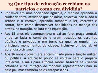 13 Que tipo de educação recebiam os
patrícios e como era dividida?

• Por viver em uma sociedade agrícola, o menino aprendia a
cuidar da terra, atividade que de início, colocava lado a lado o
senhor e o escravo, aprendia também a ler, escrever e
contar, bem como desenvolver habilidades no manejo das
armas, na natação, na luta e na equitação.
• Aos 15 anos ele acompanhava o pai ao foro, praça central,
onde se fazia o comércio e eram tratados os assuntos
públicos e privados e em torno da qual se erguiam os
principais monumentos da cidade, inclusive o tribunal. Aí
aprendia o civismo.
• Aos 16 anos o jovem era encaminhado para a função militar
ou política. A educação pouco se voltava para o preparo
intelectual e mais para a forma moral, baseada na vivência
cotidiana e na imitação de modelos representados não só
19/11/13
18
www.nilson.pro.br
pelo pai, mas também pelos antepassados.

 
