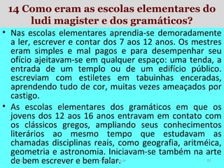 14 Como eram as escolas elementares do
ludi magister e dos gramáticos?
• Nas escolas elementares aprendia-se demoradamente
a ler, escrever e contar dos 7 aos 12 anos. Os mestres
eram simples e mal pagos e para desempenhar seu
ofício ajeitavam-se em qualquer espaço: uma tenda, a
entrada de um templo ou de um edifício público.
escreviam com estiletes em tabuinhas enceradas,
aprendendo tudo de cor, muitas vezes ameaçados por
castigo.
• As escolas elementares dos gramáticos em que os
jovens dos 12 aos 16 anos entravam em contato com
os clássicos gregos, ampliando seus conhecimentos
literários ao mesmo tempo que estudavam as
chamadas disciplinas reais, como geografia, aritméica,
geometria e astronomia. Iniciavam-se também na arte
de bem escrever e bem falar.
19/11/13

www.nilson.pro.br

19

 