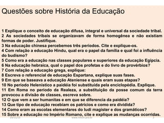 Questões sobre História da Educação
1 Explique o conceito de educação difusa, integral e universal da sociedade tribal.
2 As sociedades tribais se organizavam de forma homogênea e não existiam
formas de poder. Justifique.
3 Na educação chinesa percebemos três períodos. Cite e explique-os.
4 Com relação a educação Hindu, qual era o papel da família e qual foi a influência
do budismo?
5 Como era a educação nas classes populares e superiores da educação Egípcia.
6 Na educação hebraica, qual o papel dos profetas e do livro de provérbios?
7 Com relação a educação grega, explique:
8 Escreva o referencial de educação Espartana, explique suas fases.
9 Em que se baseava a educação Ateniense e quais eram suas etapas?
10 No período Helenístico a paidéia foi substituída pela enciclopédia. Explique.
11 Em Roma no período da Realeza, a substituição da posse comum da terra
provocou a divisão de classes, escreva sobre.
12 O que vem a ser humanitas e em que se diferencia da paidéia?
13 Que tipo de educação recebiam os patrícios e como era dividida?
14 Como eram as escolas elementares do ludi magister e dos gramáticos?
15 Sobre a educação no Império Romano, cite e explique as mudanças ocorridas.
19/11/13

www.nilson.pro.br

2

 