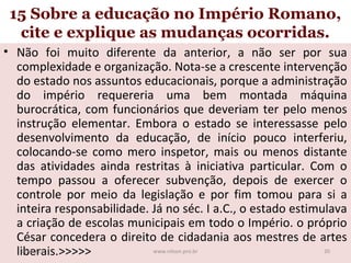 15 Sobre a educação no Império Romano,
cite e explique as mudanças ocorridas.
• Não foi muito diferente da anterior, a não ser por sua
complexidade e organização. Nota-se a crescente intervenção
do estado nos assuntos educacionais, porque a administração
do império requereria uma bem montada máquina
burocrática, com funcionários que deveriam ter pelo menos
instrução elementar. Embora o estado se interessasse pelo
desenvolvimento da educação, de início pouco interferiu,
colocando-se como mero inspetor, mais ou menos distante
das atividades ainda restritas à iniciativa particular. Com o
tempo passou a oferecer subvenção, depois de exercer o
controle por meio da legislação e por fim tomou para si a
inteira responsabilidade. Já no séc. I a.C., o estado estimulava
a criação de escolas municipais em todo o Império. o próprio
César concedera o direito de cidadania aos mestres de artes
19/11/13
20
www.nilson.pro.br
liberais.>>>>>

 