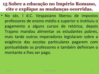 15 Sobre a educação no Império Romano,
cite e explique as mudanças ocorridas.
• No séc. I d.C. Vespasiano liberou de impostos
professores de ensino médio e superior e instituiu o
pagamento a alguns cursos de retórica, depois
Trajano mandou alimentar os estudantes pobres,
mais tarde outros imperadores legislaram sobre a
exigência das escolas particulares pagarem com
pontualidade os professores e também definiram o
montante a lhes ser pago.

19/11/13

www.nilson.pro.br

21

 