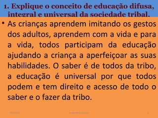 1. Explique o conceito de educação difusa,
integral e universal da sociedade tribal.

• As crianças aprendem imitando os gestos
dos adultos, aprendem com a vida e para
a vida, todos participam da educação
ajudando a criança a aperfeiçoar as suas
habilidades. O saber é de todos da tribo,
a educação é universal por que todos
podem e tem direito e acesso de todo o
saber e o fazer da tribo.
19/11/13

www.nilson.pro.br

3

 