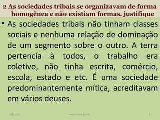 2 As sociedades tribais se organizavam de forma
homogênea e não existiam formas. justifique

• As sociedades tribais não tinham classes
sociais e nenhuma relação de dominação
de um segmento sobre o outro. A terra
pertencia à todos, o trabalho era
coletivo, não tinha escrita, comércio,
escola, estado e etc. É uma sociedade
predominantemente mítica, acreditavam
em vários deuses.
19/11/13

www.nilson.pro.br

4

 