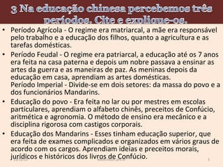 • Período Agrícola - O regime era matriarcal, a mãe era responsável
pelo trabalho e a educação dos filhos, quanto a agricultura e as
tarefas domésticas.
• Período Feudal - O regime era patriarcal, a educação até os 7 anos
era feita na casa paterna e depois um nobre passava a ensinar as
artes da guerra e as maneiras de paz. As meninas depois da
educação em casa, aprendiam as artes domésticas.
Período Imperial - Divide-se em dois setores: da massa do povo e a
dos funcionários Mandarins.
• Educação do povo - Era feita no lar ou por mestres em escolas
particulares, aprendiam o alfabeto chinês, preceitos de Confúcio,
aritmética e agronomia. O método de ensino era mecânico e a
disciplina rigorosa com castigos corporais.
• Educação dos Mandarins - Esses tinham educação superior, que
era feita de exames complicados e organizados em vários graus de
acordo com os cargos. Aprendiam ideias e preceitos morais,
jurídicos e históricos dos livros de Confúcio.
19/11/13
5
www.nilson.pro.br

 