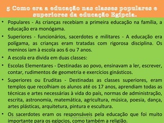 • Populares - As crianças recebiam a primeira educação na família, a
educação era monógama.
• Superiores - funcionários, sacerdotes e militares - A educação era
polígama, as crianças eram tratadas com rigorosa disciplina. Os
meninos iam à escola aos 6 ou 7 anos.
• A escola era divida em duas classes:
• Escolas Elementares - Destinadas ao povo, ensinavam a ler, escrever,
contar, rudimentos de geometria e exercícios ginásticos.
• Superiores ou Eruditas - Destinadas as classes superiores, eram
templos que recolhiam os alunos até os 17 anos, aprendiam todas as
técnicas e artes necessárias à vida do país, normas de administração,
escrita, astronomia, matemática, agricultura, música, poesia, dança,
artes plásticas, arquitetura, pintura e escultura.
• Os sacerdotes eram os responsáveis pela educação que foi muito
19/11/13
7
www.nilson.pro.br
importante para os egípcios, como também a religião.

 