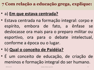 7 Com relação a educação grega, explique:

• a) Em que estava centrada?
• Estava centrada na formação integral: corpo e
espírito, embora de fato, a ênfase se
deslocasse ora mais para o preparo militar ou
esportivo, ora para o debate intelectual,
conforme a época ou o lugar.
• b) Qual o conceito de Paidéia?
• É um conceito de educação, de criação de
meninos e formação integral do ser humano.
19/11/13

www.nilson.pro.br

9

 