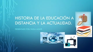 HISTORIA DE LA EDUCACIÓN A
DISTANCIA Y LA ACTUALIDAD.
PRESENTADO POR: PAOLA ALZATE
 