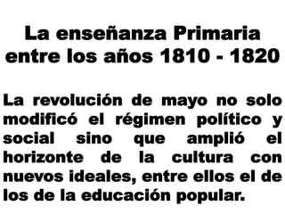 La enseñanza Primaria
entre los años 1810 - 1820
La revolución de mayo no solo
modificó el régimen político y
social sino que amplió el
horizonte de la cultura con
nuevos ideales, entre ellos el de
los de la educación popular.
 