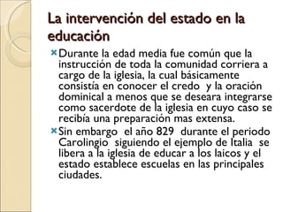 La intervención del estado en la educación Durante la edad media fue común que la instrucción de toda la comunidad corriera a cargo de la iglesia, la cual básicamente consistía en conocer el credo  y la oración dominical a menos que se deseara integrarse como sacerdote de la iglesia en cuyo caso se recibía una preparación mas extensa. Sin embargo  el año 829  durante el periodo Carolingio  siguiendo el ejemplo de Italia  se libera a la iglesia de educar a los laicos y el estado establece escuelas en las principales ciudades. 