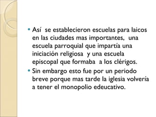 Así  se establecieron escuelas para laicos en las ciudades mas importantes,  una escuela parroquial que impartía una iniciación religiosa  y una escuela episcopal que formaba  a los clérigos. Sin embargo esto fue por un periodo breve porque mas tarde la iglesia volvería a tener el monopolio edeucativo. 