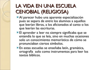 LA VIDA EN UNA ESCUELA CENOBIAL (RELIGIOSA) Al parecer hubo una aparente especialización pues se separa de entre los alumnos a aquellos que leerían libros, a los aficionados al canto o los que leerían las escrituras. El aprender a leer no siempre significaba que se entendía lo que se leía, sino en muchas ocasiones solo un conocimiento memorístico de cómo se pronunciaban ciertos símbolos. En estas escuelas se enseñaba latín, gramática, ortografía  solo como instrumentos para leer los textos bíblicos. 