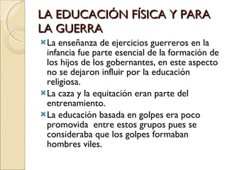 LA EDUCACIÓN FÍSICA Y PARA LA GUERRA La enseñanza de ejercicios guerreros en la infancia fue parte esencial de la formación de los hijos de los gobernantes, en este aspecto no se dejaron influir por la educación religiosa. La caza y la equitación eran parte del entrenamiento. La educación basada en golpes era poco promovida  entre estos grupos pues se consideraba que los golpes formaban hombres viles. 
