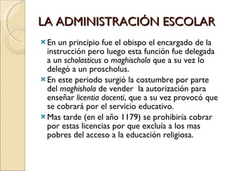 LA ADMINISTRACIÓN ESCOLAR En un principio fue el obispo el encargado de la instrucción pero luego esta función fue delegada a un  scholasticus  o  maghischola  que a su vez lo delegó a un proscholus. En este periodo surgió la costumbre por parte del  maghishola  de vender  la autorización para enseñar  licentia docenti , que a su vez provocó que se cobrará por el servicio educativo. Mas tarde (en el año 1179) se prohibiría cobrar por estas licencias por que excluía a los mas  pobres del acceso a la educación religiosa. 