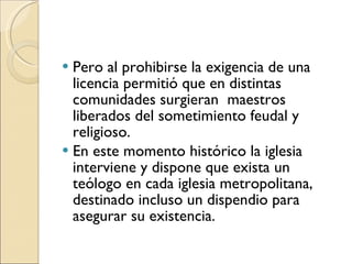 Pero al prohibirse la exigencia de una licencia permitió que en distintas comunidades surgieran  maestros liberados del sometimiento feudal y religioso. En este momento histórico la iglesia interviene y dispone que exista un teólogo en cada iglesia metropolitana, destinado incluso un dispendio para asegurar su existencia. 