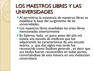 LOS MAESTROS LIBRES Y LAS UNIVERSIDADES Al permitirse la existencia de maestros libres se establece la base del surgimiento de las universidades. Los maestros libres enseñaban las artes libres mencionadas anteriormente En Salerno, Italia  un poco antes del año mil existía una escuela de medicina que fue adquiriendo las características de una escuela teórica  y  que dos siglos mas tarde fue reconocida como Studium generale , es decir que sus títulos fueron reconocidos en todas partes, convirtiéndose de esta manera en una institución universitaria  