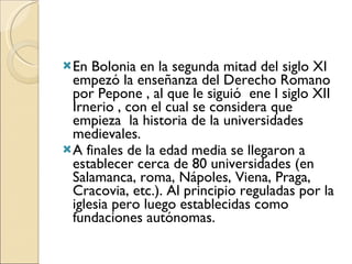 En Bolonia en la segunda mitad del siglo XI  empezó la enseñanza del Derecho Romano por Pepone , al que le siguió  ene l siglo XII Irnerio , con el cual se considera que empieza  la historia de la universidades medievales.  A finales de la edad media se llegaron a establecer cerca de 80 universidades (en Salamanca, roma, Nápoles, Viena, Praga, Cracovia, etc.). Al principio reguladas por la iglesia pero luego establecidas como fundaciones autónomas.  