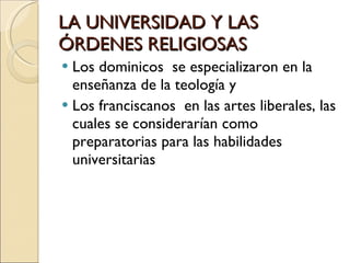 LA UNIVERSIDAD Y LAS ÓRDENES RELIGIOSAS Los dominicos  se especializaron en la enseñanza de la teología y  Los franciscanos  en las artes liberales, las cuales se considerarían como preparatorias para las habilidades universitarias 