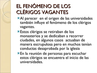 EL FENÓMENO DE LOS CLÉRIGOS VAGANTES Al parecer  en el origen de las universidades también influye el fenómeno de los clérigos vagantes. Estos clérigos se retiraban de los monasterios y se dedicaban a recorrer ciudades, en algunos casos  actuaban de manera escrupulosa pero en muchos tenían conductas desaprobada por la iglesia En la reunión de personas para escuchar estos clérigos se encuentra el inicio de las universidades. 