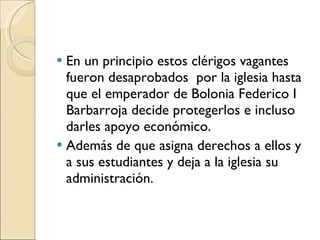En un principio estos clérigos vagantes fueron desaprobados  por la iglesia hasta  que el emperador de Bolonia Federico I  Barbarroja decide protegerlos e incluso darles apoyo económico. Además de que asigna derechos a ellos y a sus estudiantes y deja a la iglesia su administración. 