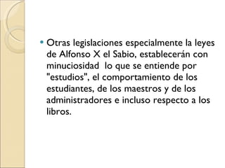Otras legislaciones especialmente la leyes de Alfonso X el Sabio, establecerán con minuciosidad  lo que se entiende por "estudios", el comportamiento de los estudiantes, de los maestros y de los administradores e incluso respecto a los libros. 