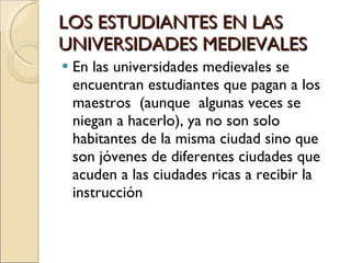 LOS ESTUDIANTES EN LAS UNIVERSIDADES MEDIEVALES En las universidades medievales se encuentran estudiantes que pagan a los maestros  (aunque  algunas veces se niegan a hacerlo), ya no son solo habitantes de la misma ciudad sino que son jóvenes de diferentes ciudades que acuden a las ciudades ricas a recibir la instrucción 