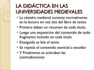 LA DIDÁCTICA EN LAS UNIVERSIDADES MEDIEVALES La cátedra medieval consiste normalmente en la lectura en voz alta del libro de texto. Primero daban un resumen de cada título. Luego una exposición del contenido de todo fragmento incluido en cada título Enseguida se leía el texto Se repetía el contenido esencial a estudiar Y Finalmente se aclaraban las contradicciones 