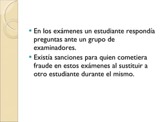 En los exámenes un estudiante respondía preguntas ante un grupo de examinadores.  Existía sanciones para quien cometiera fraude en estos exámenes al sustituir a otro estudiante durante el mismo. 