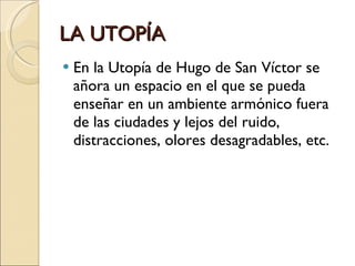 LA UTOPÍA En la Utopía de Hugo de San Víctor se añora un espacio en el que se pueda enseñar en un ambiente armónico fuera de las ciudades y lejos del ruido, distracciones, olores desagradables, etc. 