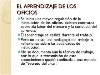 EL APRENDIZAJE DE LOS OFICIOS Se inicia una mayor regulación de la instrucción de los oficios, existen contratos sobre ala labor del maestro y la conducta del aprendiz. El aprendizaje se realiza durante el trabajo. Pero no existe una pedagogía del trabajo o reflexiones sobre las actividades de instrucción. No se documenta aún la técnica de trabajo, por lo que la transmisión de este conocimiento quedó confinada a una especie de “secreto del arte”. 