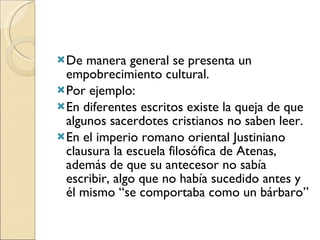 De manera general se presenta un empobrecimiento cultural. Por ejemplo:  En diferentes escritos existe la queja de que algunos sacerdotes cristianos no saben leer. En el imperio romano oriental Justiniano clausura la escuela filosófica de Atenas, además de que su antecesor no sabía escribir, algo que no había sucedido antes y él mismo “se comportaba como un bárbaro” 