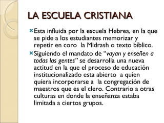 LA ESCUELA CRISTIANA Esta influida por la escuela Hebrea, en la que se pide a los estudiantes memorizar y repetir en coro  la Midrash o texto bíblico. Siguiendo el mandato de “ vayan y enseñen a todas las gentes”  se desarrolla una nueva actitud en la que el proceso de educación institucionalizado esta abierto  a quien quiera incorporarse a  la congregación de maestros que es el clero. Contrario a otras culturas en donde la enseñanza estaba limitada a ciertos grupos. 