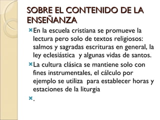 SOBRE EL CONTENIDO DE LA ENSEÑANZA En la escuela cristiana se promueve la lectura pero solo de textos religiosos: salmos y sagradas escrituras en general, la ley eclesiástica  y algunas vidas de santos. La cultura clásica se mantiene solo con fines instrumentales, el cálculo por ejemplo se utiliza  para establecer horas y estaciones de la liturgia  . 