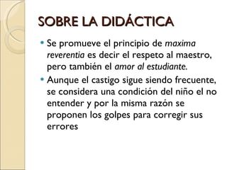SOBRE LA DIDÁCTICA Se promueve el principio de  maxima reverentia  es decir el respeto al maestro, pero también el  amor al estudiante. Aunque el castigo sigue siendo frecuente, se considera una condición del niño el no entender y por la misma razón se proponen los golpes para corregir sus errores  