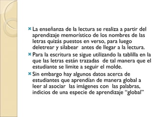 La enseñanza de la lectura se realiza a partir del aprendizaje memorístico de los nombres de las letras quizás puestos en verso, para luego deletrear y silabear  antes de llegar a la lectura.  Para la escritura se sigue utilizando la tablilla en la que las letras están trazadas  de tal manera que el estudiante se limite a seguir el molde.  Sin embargo hay algunos datos acerca de estudiantes que aprendían de manera global a leer al asociar  las imágenes con  las palabras, indicios de una especie de aprendizaje “global” 