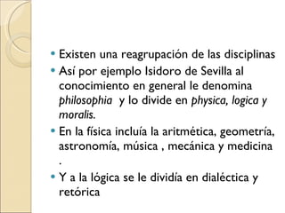 Existen una reagrupación de las disciplinas  Así por ejemplo Isidoro de Sevilla al conocimiento en general le denomina  philosophia  y lo divide en  physica, logica y moralis. En la física incluía la aritmética, geometría, astronomía, música , mecánica y medicina . Y a la lógica se le dividía en dialéctica y retórica 