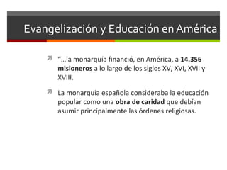 Evangelización y Educación en América
 “…la monarquía financió, en América, a 14.356

misioneros a lo largo de los siglos XV, XVI, XVII y
XVIII.

 La monarquía española consideraba la educación

popular como una obra de caridad que debían
asumir principalmente las órdenes religiosas.

 