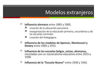 Modelos extranjeros
 Influencia alemana entre 1885 y 1905.
 creación de la educación parvularia
 reorganización de la educación primaria, secundarias y de
las escuelas normales
 creación del Pedagógico.
 Influencia de los modelos de Spencer, Montessori y

Dewey entre 1905 y 1915.

 Influencia de las escuelas belgas, suizas, alemanas,

mezcladas con un nacionalismo educativo entre 1915 y
1938.

 Influencia de la “Escuela Nueva” entre 1938 y 1942.

 