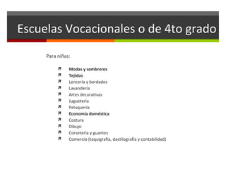 Escuelas Vocacionales o de 4to grado
Para niñas:













Modas y sombreros
Tejidos
Lencería y bordados
Lavandería
Artes decorativas
Juguetería
Peluquería
Economía doméstica
Costura
Dibujo
Corsetería y guantes
Comercio (taquigrafía, dactilografía y contabilidad)

 