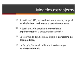 Modelos extranjeros
 A partir de 1929, en la educación primaria, surge el

movimiento experimental a la norteamericana.

 A partir de 1946 arranca el movimiento

experimental en la educación secundaria.

 La reforma de 1964 se movió bajo el paradigma de

Bloom y Tyler.

 La Escuela Nacional Unificada tuvo tras suyo

modelos alemanes.

 
