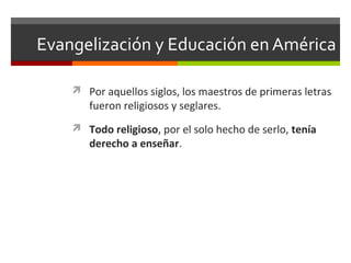 Evangelización y Educación en América
 Por aquellos siglos, los maestros de primeras letras

fueron religiosos y seglares.

 Todo religioso, por el solo hecho de serlo, tenía

derecho a enseñar.

 