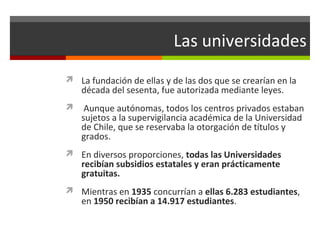 Las universidades
 La fundación de ellas y de las dos que se crearían en la

década del sesenta, fue autorizada mediante leyes.



Aunque autónomas, todos los centros privados estaban
sujetos a la supervigilancia académica de la Universidad
de Chile, que se reservaba la otorgación de títulos y
grados.

 En diversos proporciones, todas las Universidades

recibían subsidios estatales y eran prácticamente
gratuitas.

 Mientras en 1935 concurrían a ellas 6.283 estudiantes,

en 1950 recibían a 14.917 estudiantes.

 