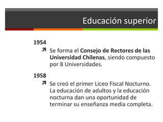 Educación superior
1954
 Se forma el Consejo de Rectores de las

Universidad Chilenas, siendo compuesto
por 8 Universidades.

1958
 Se creó el primer Liceo Fiscal Nocturno.

La educación de adultos y la educación
nocturna dan una oportunidad de
terminar su enseñanza media completa.

 