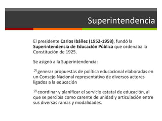Superintendencia
El presidente Carlos Ibáñez (1952-1958), fundó la
Superintendencia de Educación Pública que ordenaba la
Constitución de 1925.
Se asignó a la Superintendencia:
generar propuestas de política educacional elaboradas en

un Consejo Nacional representativo de diversos actores
ligados a la educación

coordinar y planificar el servicio estatal de educación, al

que se percibía como carente de unidad y articulación entre
sus diversas ramas y modalidades.

 