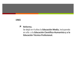 1965
 Reforma.

Se dejó en 4 años la Educación Media, incluyendo
en ella a la Educación Científico-Humanista y a la
Educación Técnico Profesional.

 
