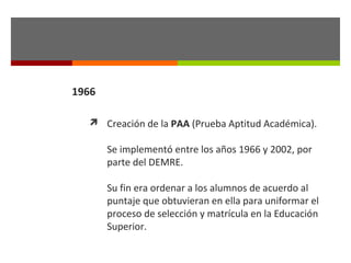 1966
 Creación de la PAA (Prueba Aptitud Académica).

Se implementó entre los años 1966 y 2002, por
parte del DEMRE.
Su fin era ordenar a los alumnos de acuerdo al
puntaje que obtuvieran en ella para uniformar el
proceso de selección y matrícula en la Educación
Superior.

 