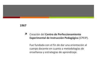 1967
 Creación del Centro de Perfeccionamiento

Experimental de Instrucción Pedagógica (CPEIP).
Fue fundada con el fin de dar una orientación al
cuerpo docente en cuanto a metodologías de
enseñanza y estrategias de aprendizaje.

 