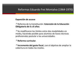 Reformas Eduardo Frei Montalva (1964-1970)
Expansión de acceso
Reforma de la Constitución: Extensión de la Educación

Obligatoria de 6 a 8 años.

Se modificaron los límites entre dos modalidades en

media, haciendo posible para alumnos de liceos técnicos
profesionales postular a las universidades.
Reforma curricular.
Incremento del gasto fiscal, con el objetivo de ampliar la

cobertura en todos los niveles.

 