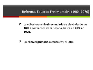 Reformas Eduardo Frei Montalva (1964-1970)
 La cobertura a nivel secundario se elevó desde un

18% a comienzos de la década, hasta un 49% en
1970.

 En el nivel primario alcanzó casi el 90%.

 